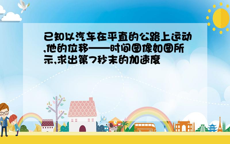 已知以汽车在平直的公路上运动,他的位移——时间图像如图所示,求出第7秒末的加速度