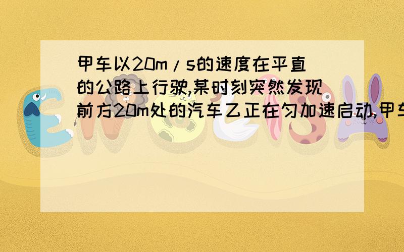 甲车以20m/s的速度在平直的公路上行驶,某时刻突然发现前方20m处的汽车乙正在匀加速启动,甲车立即刹车,刹车的加速度大小为6m/s2,试问乙车加速度至少多大才能避免相撞.要详细的解题思路