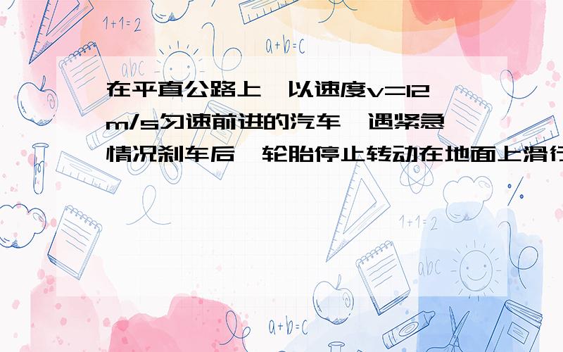 在平直公路上,以速度v=12m/s匀速前进的汽车,遇紧急情况刹车后,轮胎停止转动在地面上滑行,经过时间t=1.5s汽车停止,当地的重力加速度g取10m/s.求：1 刹车时汽车加速度a的大小2 开始刹车后,汽车