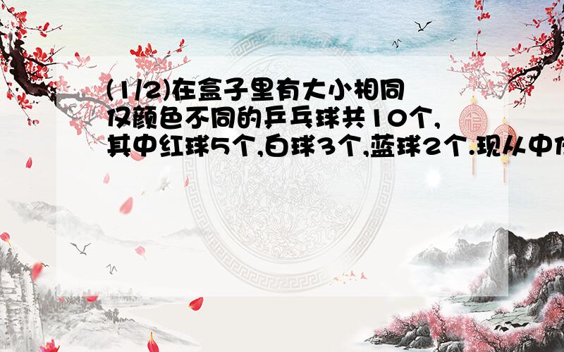 (1/2)在盒子里有大小相同仅颜色不同的乒乓球共10个,其中红球5个,白球3个,蓝球2个.现从中任取一球确...(1/2)在盒子里有大小相同仅颜色不同的乒乓球共10个,其中红球5个,白球3个,蓝球2个.现从中