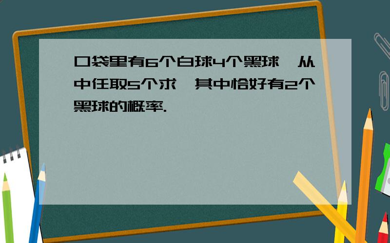 口袋里有6个白球4个黑球,从中任取5个求,其中恰好有2个黑球的概率.