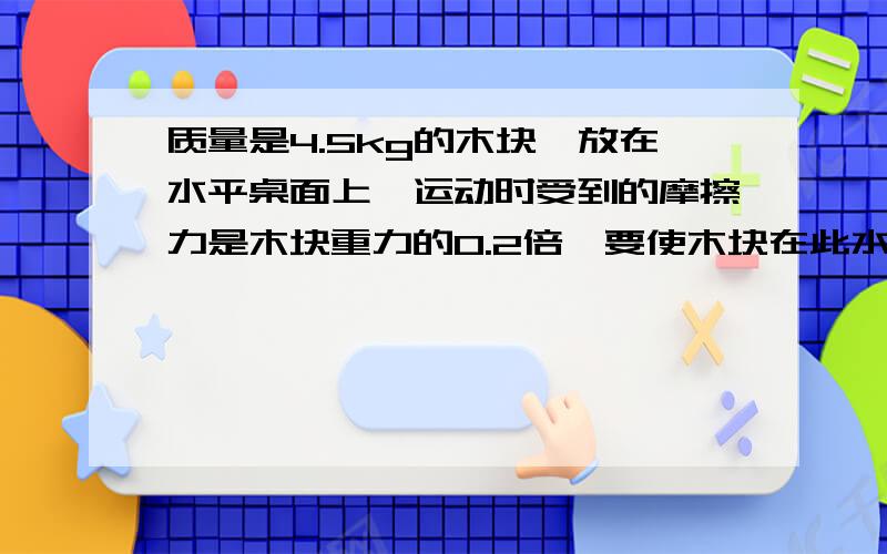 质量是4.5kg的木块,放在水平桌面上,运动时受到的摩擦力是木块重力的0.2倍,要使木块在此水平桌面上匀速直线运动,需要对木块施加多大的水平拉力?