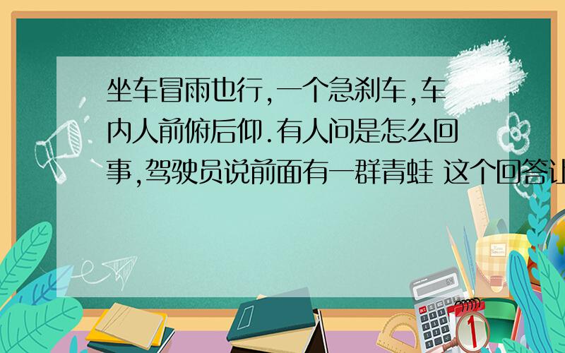 坐车冒雨也行,一个急刹车,车内人前俯后仰.有人问是怎么回事,驾驶员说前面有一群青蛙 这个回答让全车人哭笑不得 有人开始埋怨 驾驶员极力地劝说大家 最后所有人都沉默了 想象一下：当