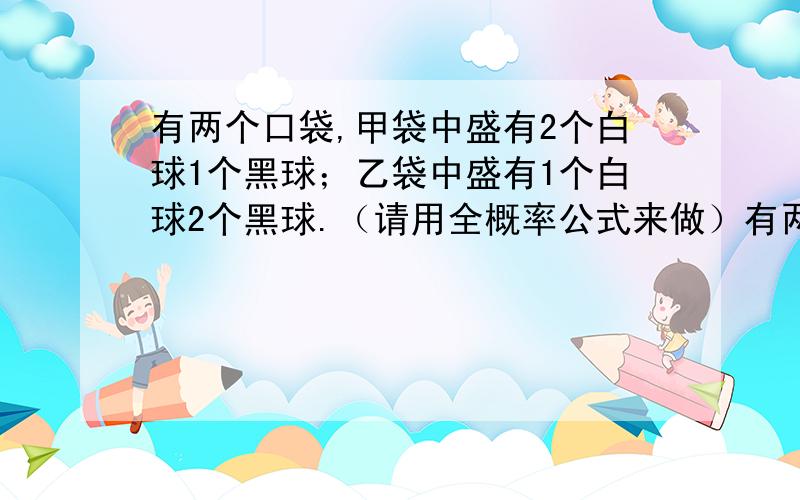 有两个口袋,甲袋中盛有2个白球1个黑球；乙袋中盛有1个白球2个黑球.（请用全概率公式来做）有两个口袋,甲袋中盛有2个白球1个黑球；乙袋中盛有1个白球2个黑球.由甲袋任取一球放入乙袋,再