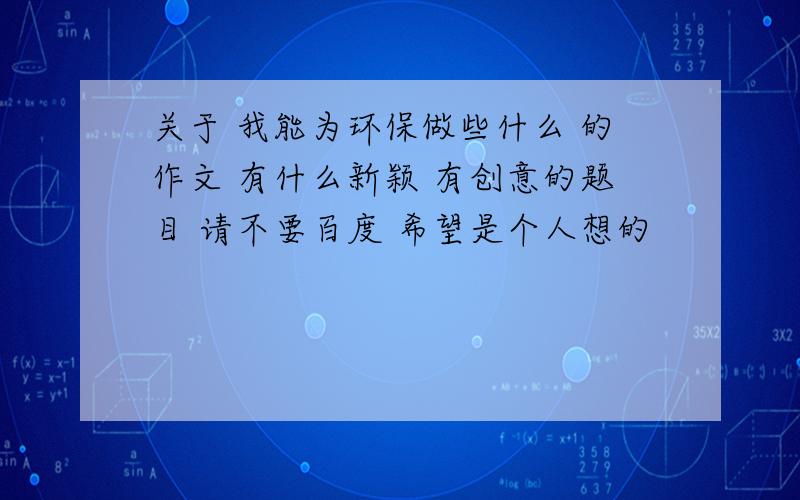 关于 我能为环保做些什么 的作文 有什么新颖 有创意的题目 请不要百度 希望是个人想的