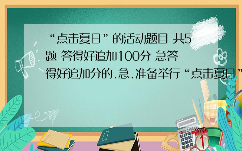 “点击夏日”的活动题目 共5题 答得好追加100分 急答得好追加分的.急.准备举行“点击夏日”综合实践活动.1.请你帮主持人设计一段开场白 不少于100字2.关于“立夏”时各地的民俗习惯,试举