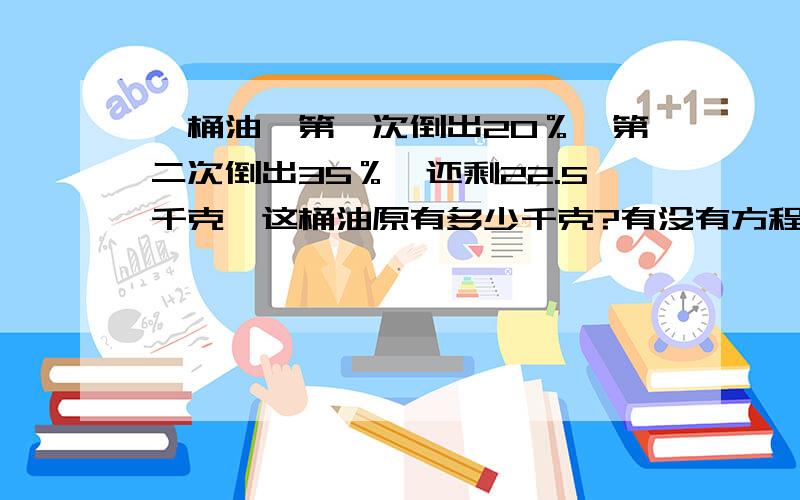 一桶油,第一次倒出20％,第二次倒出35％,还剩22.5千克,这桶油原有多少千克?有没有方程的？