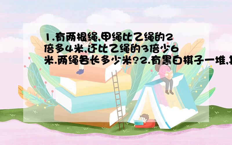 1.有两根绳,甲绳比乙绳的2倍多4米,还比乙绳的3倍少6米.两绳各长多少米?2.有黑白棋子一堆,其中黑子个数是白子个数的3倍.如果从这堆棋子中每次同时取出黑子6个,白子3个,那么取了多少次后,