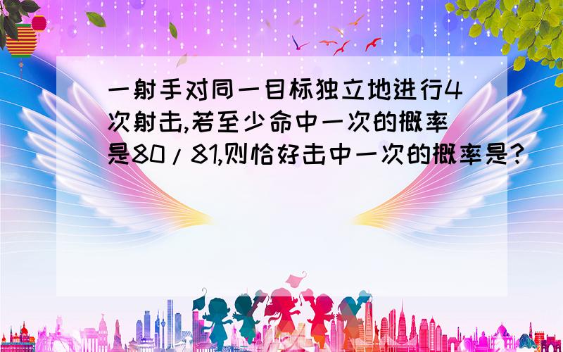 一射手对同一目标独立地进行4次射击,若至少命中一次的概率是80/81,则恰好击中一次的概率是?