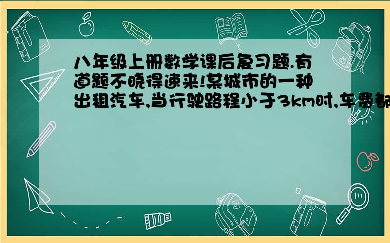 八年级上册数学课后复习题.有道题不晓得速来!某城市的一种出租汽车,当行驶路程小于3km时,车费都为10元；大于或等于3km但小于15km时,超过3km的那部分路程每千米收费1.6元；大于或等于15km时,