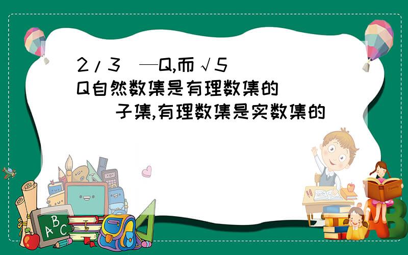 2/3(—Q,而√5____Q自然数集是有理数集的_____子集,有理数集是实数集的_____子集,它们之间的关系是__________.（用符号表示）