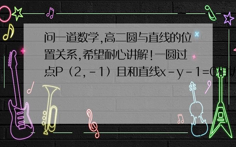 问一道数学,高二圆与直线的位置关系,希望耐心讲解!一圆过点P（2,-1）且和直线x-y-1=0相切,圆心在直线y=-2x上,求此圆的标准方程我是这样写的：∵点P在圆上,而直线x-y-1=0的斜率为1 ,且圆与之相