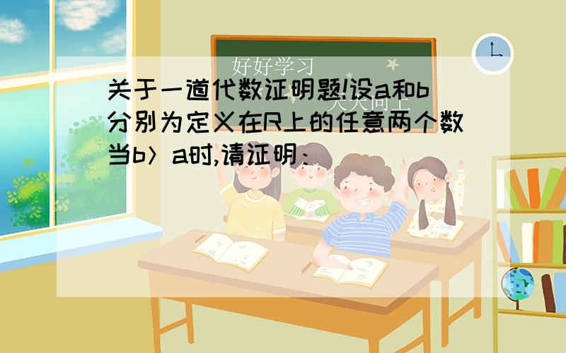 关于一道代数证明题!设a和b分别为定义在R上的任意两个数当b＞a时,请证明：