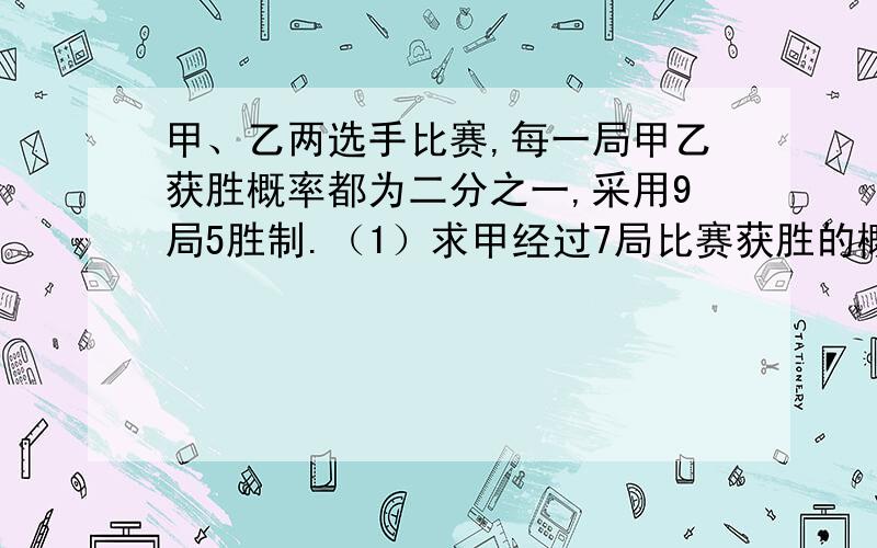 甲、乙两选手比赛,每一局甲乙获胜概率都为二分之一,采用9局5胜制.（1）求甲经过7局比赛获胜的概率（2)当比赛总场次少于7场时,求甲获胜局数ξ值.