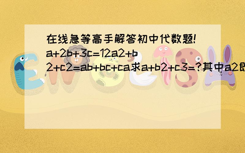 在线急等高手解答初中代数题!a+2b+3c=12a2+b2+c2=ab+bc+ca求a+b2+c3=?其中a2即a的平方,c3及c的立方,其它同.谢谢,急等!