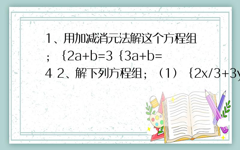 1、用加减消元法解这个方程组；｛2a+b=3｛3a+b=4 2、解下列方程组；（1）｛2x/3+3y/4=1/5｛5x/6-5y/2=2