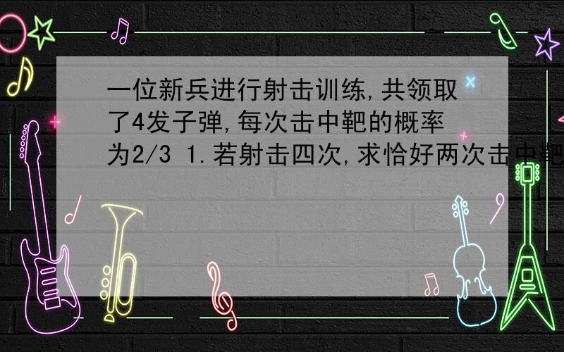 一位新兵进行射击训练,共领取了4发子弹,每次击中靶的概率为2/3 1.若射击四次,求恰好两次击中靶的概率2.若规定：当连续两次未击中,则停止射击,否则就打完4发子弹.射击次数为m,求m的分布列