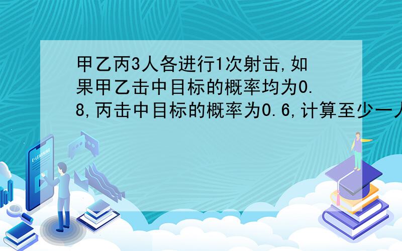 甲乙丙3人各进行1次射击,如果甲乙击中目标的概率均为0.8,丙击中目标的概率为0.6,计算至少一人击中目标的概率是多少?PS.麻烦老师给我谢谢解题步骤,便于学习,谢谢!