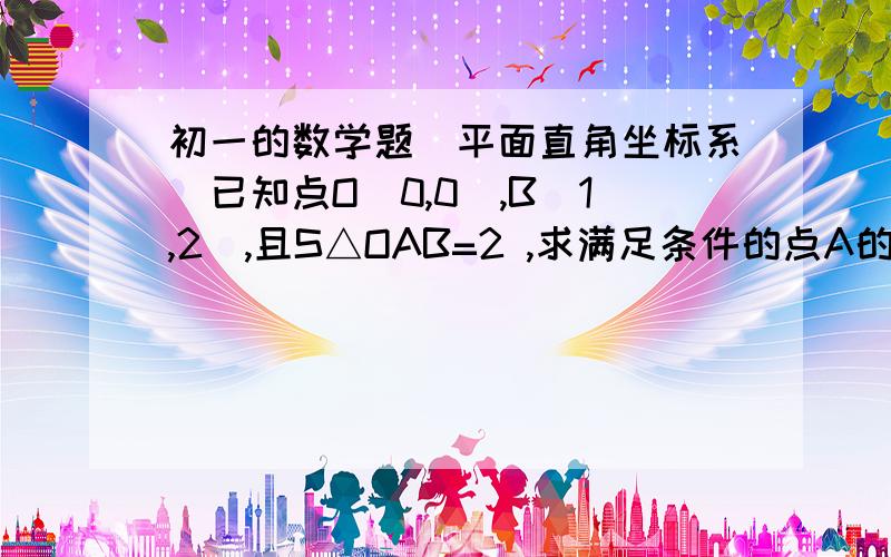 初一的数学题（平面直角坐标系）已知点O（0,0）,B（1,2）,且S△OAB=2 ,求满足条件的点A的坐标.我知道答案是（2,0）（-2,0）（0,4）（0,-4）求详细的说明过程.