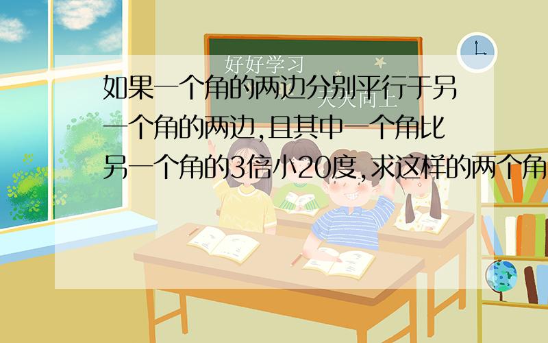 如果一个角的两边分别平行于另一个角的两边,且其中一个角比另一个角的3倍小20度,求这样的两个角.