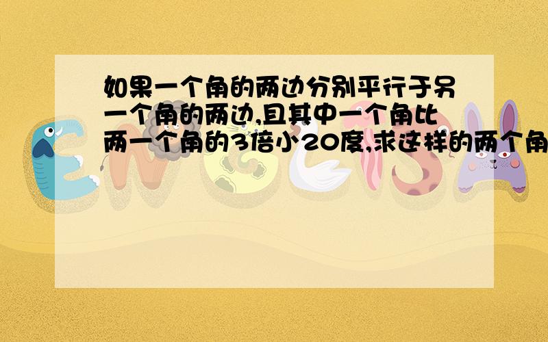 如果一个角的两边分别平行于另一个角的两边,且其中一个角比两一个角的3倍小20度,求这样的两个角.