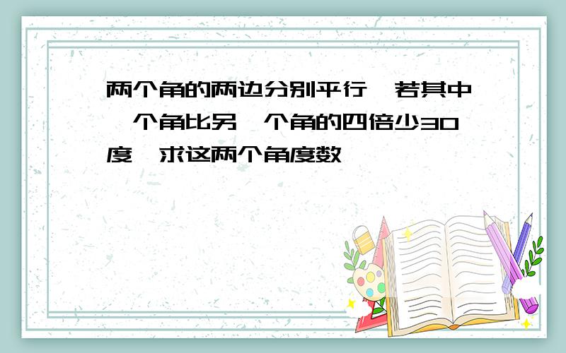 两个角的两边分别平行,若其中一个角比另一个角的四倍少30度,求这两个角度数