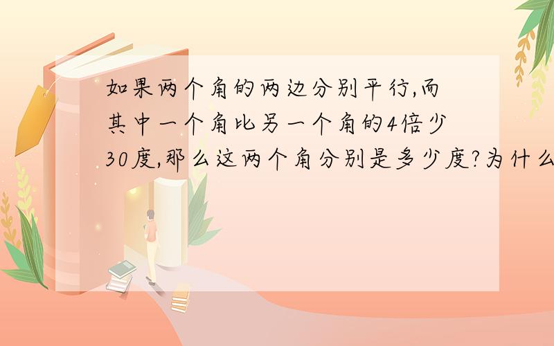 如果两个角的两边分别平行,而其中一个角比另一个角的4倍少30度,那么这两个角分别是多少度?为什么两边分别平行,这两个角就相等或互补?