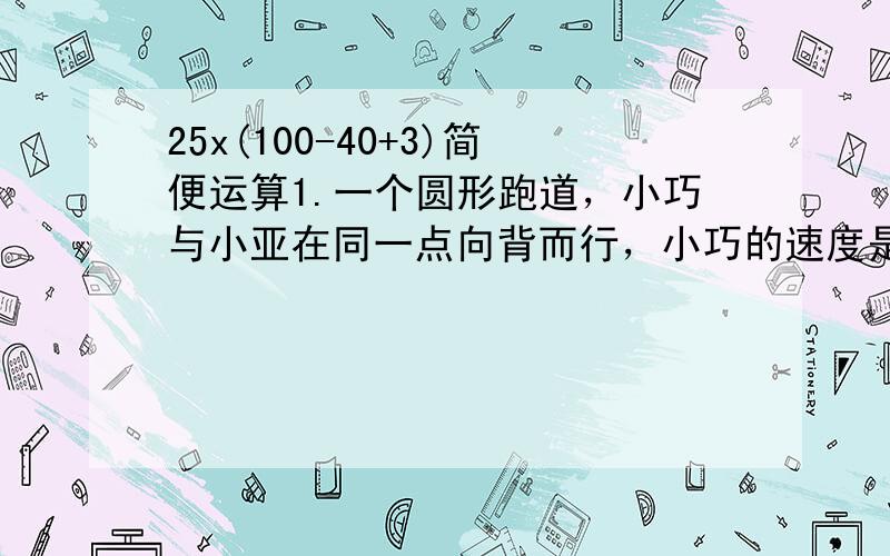 25x(100-40+3)简便运算1.一个圆形跑道，小巧与小亚在同一点向背而行，小巧的速度是80米/分，小亚的速度是2米/秒，2分钟后相遇，这个圆形跑道全长是多少米？2.一条公路长400米,在它的两旁栽