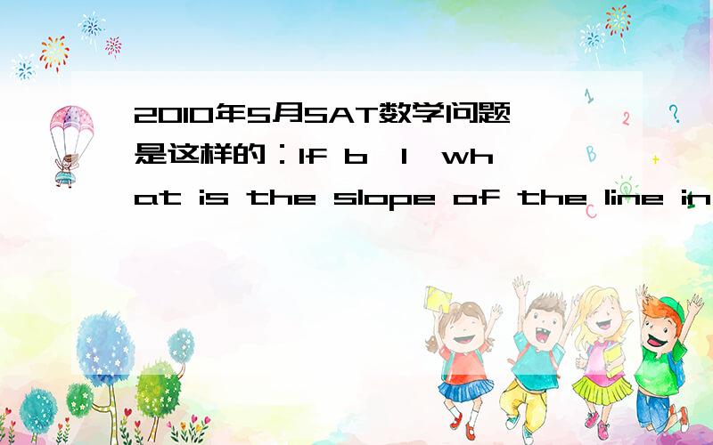 2010年5月SAT数学问题是这样的：If b>1,what is the slope of the line in the xy-plane that passes through the points(b,b*2 ) and ( b*2,b*4)?什么跟什么啊.完全无力.答案是b*2+b...