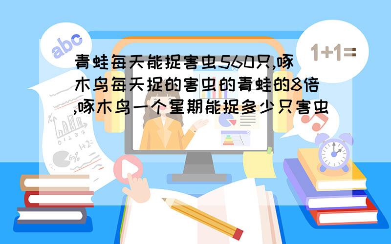 青蛙每天能捉害虫560只,啄木鸟每天捉的害虫的青蛙的8倍,啄木鸟一个星期能捉多少只害虫