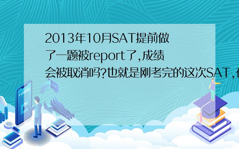 2013年10月SAT提前做了一题被report了,成绩会被取消吗?也就是刚考完的这次SAT,在亚博,当时写完作文觉得很不满意,脑子里还是作文的事情,虽然停笔关书了,但考官第二次说话的时候（在念section t