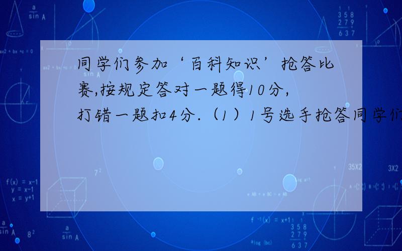 同学们参加‘百科知识’抢答比赛,按规定答对一题得10分,打错一题扣4分.（1）1号选手抢答同学们参加‘百科知识’抢答比赛,按规定答对一题得10分,打错一题扣4分.（1）1号选手抢答了15题,只