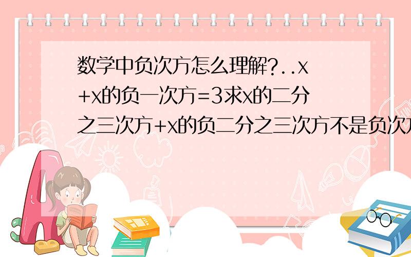 数学中负次方怎么理解?..x+x的负一次方=3求x的二分之三次方+x的负二分之三次方不是负次方，是小数即分数次方怎么理解，具体题目不变