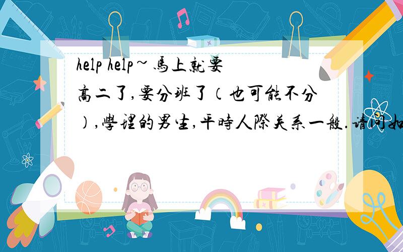 help help~马上就要高二了,要分班了（也可能不分）,学理的男生,平时人际关系一般.请问如何能争取到班长这一职务?   谢绝大篇复制~  谢谢!