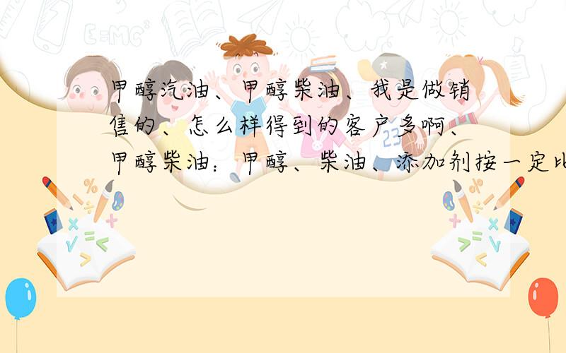 甲醇汽油、甲醇柴油、我是做销售的、怎么样得到的客户多啊、甲醇柴油：甲醇、柴油、添加剂按一定比例调配而成的,（没有添加剂是不行的,因为甲醇柴油在使用过程中应环境变化会产生