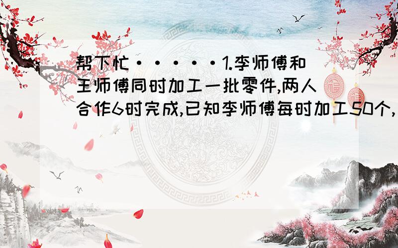 帮下忙·····1.李师傅和王师傅同时加工一批零件,两人合作6时完成,已知李师傅每时加工50个,王师傅单独做要11时做完,王师傅每时加工多少个?2.万叔叔打算买一辆轿车,分期付款要加价百分之