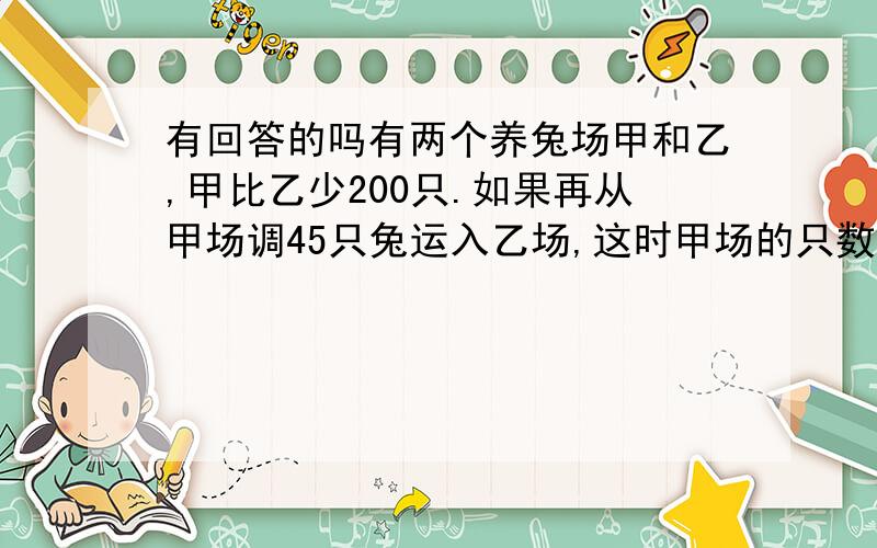 有回答的吗有两个养兔场甲和乙,甲比乙少200只.如果再从甲场调45只兔运入乙场,这时甲场的只数相当于乙场的一半,问两个样兔场原来个有多少只兔子.要算式