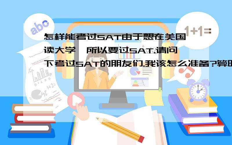 怎样能考过SAT由于想在美国读大学,所以要过SAT.请问下考过SAT的朋友们.我该怎么准备?算时间的话我应该还有2年.我的意思是我一天大概需要背多少个单词?SAT总词汇量需要多少?还有,我现在在