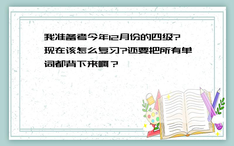 我准备考今年12月份的四级?现在该怎么复习?还要把所有单词都背下来啊？