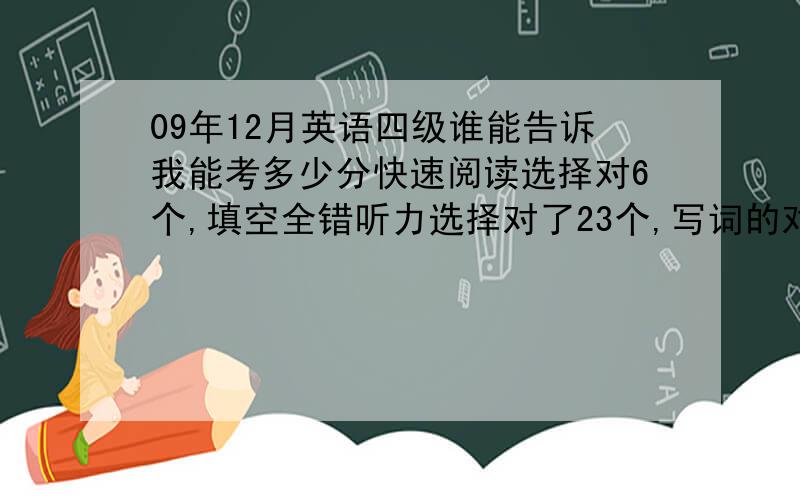 09年12月英语四级谁能告诉我能考多少分快速阅读选择对6个,填空全错听力选择对了23个,写词的对了5个,听写句子三个大概意思都对了,但有几个词可能不对填词对了5个仔细阅读对8个完型对了12