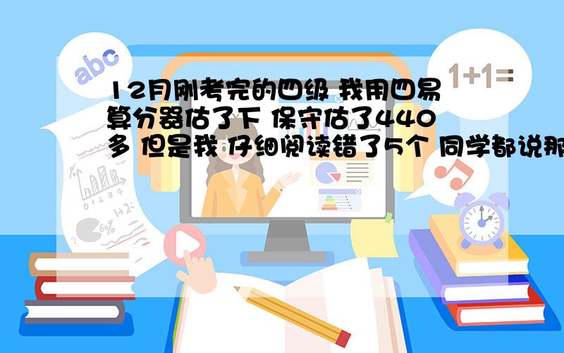 12月刚考完的四级 我用四易算分器估了下 保守估了440多 但是我 仔细阅读错了5个 同学都说那个比重大 估计过不去