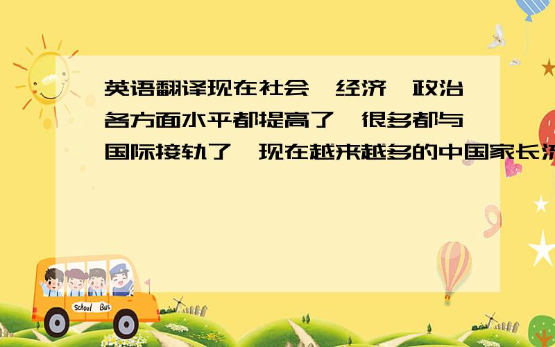 英语翻译现在社会、经济、政治各方面水平都提高了,很多都与国际接轨了,现在越来越多的中国家长流行起了把孩子送到国外去念书.