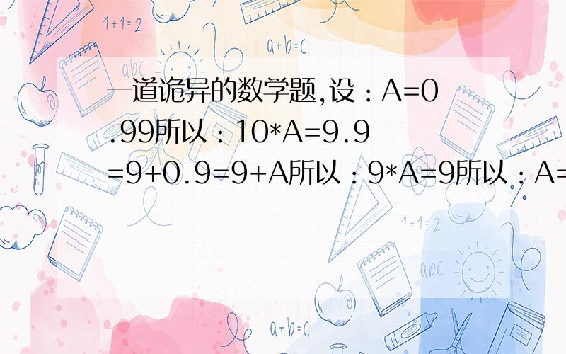 一道诡异的数学题,设：A=0.99所以：10*A=9.9=9+0.9=9+A所以：9*A=9所以：A=1我的疑问：0.9=1?对不起，打错了，这个式子的原式是令A=0.99999..........之后的推导就一样了