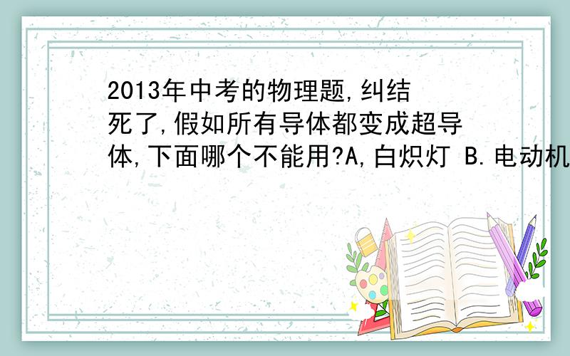 2013年中考的物理题,纠结死了,假如所有导体都变成超导体,下面哪个不能用?A,白炽灯 B.电动机C.电饭煲 D.电熨斗缩减的题目,大体意思还是这样,题目有点长,记不清了,