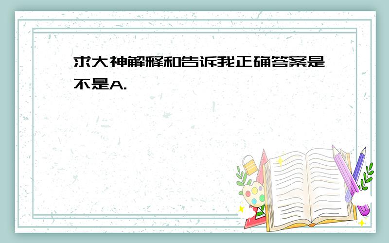 求大神解释和告诉我正确答案是不是A.