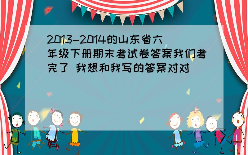 2013-2014的山东省六年级下册期末考试卷答案我们考完了 我想和我写的答案对对