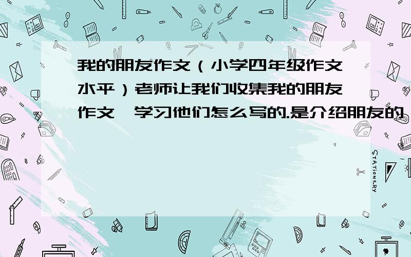 我的朋友作文（小学四年级作文水平）老师让我们收集我的朋友作文,学习他们怎么写的.是介绍朋友的 人—朋友—外貌：身材 、长相 性格：一件事/几件事语言动作神态描写清楚 我说了要有