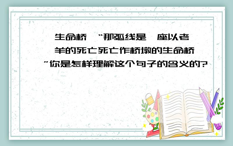 《生命桥》“那弧线是一座以老羚羊的死亡死亡作桥墩的生命桥”你是怎样理解这个句子的含义的?