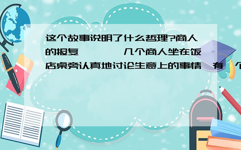 这个故事说明了什么哲理?商人的报复　　　　几个商人坐在饭店桌旁认真地讨论生意上的事情,有一个小贩不时走到他们跟前,缠着他们买他的东西.