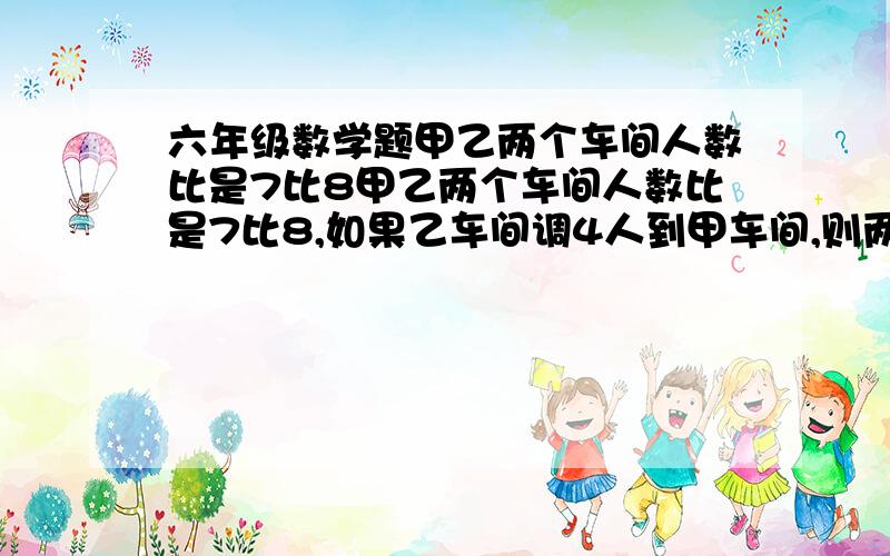 六年级数学题甲乙两个车间人数比是7比8甲乙两个车间人数比是7比8,如果乙车间调4人到甲车间,则两个车间人数比是3比2.原来两个车间有多少人?